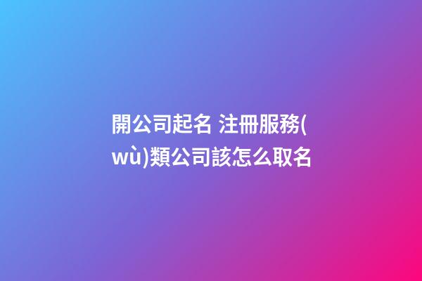 開公司起名 注冊服務(wù)類公司該怎么取名-第1張-公司起名-玄機(jī)派